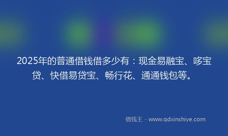 2025年的普通借钱借多少有：现金易融宝、哆宝贷、快借易贷宝、畅行花、通通钱包等。