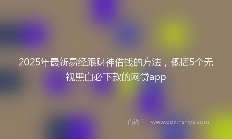 2025年最新易经跟财神借钱的方法，概括5个无视黑白必下款的网贷app