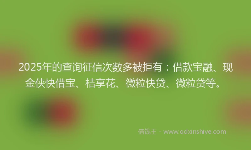 2025年的查询征信次数多被拒有：借款宝融、现金侠快借宝、桔享花、微粒快贷、微粒贷等。