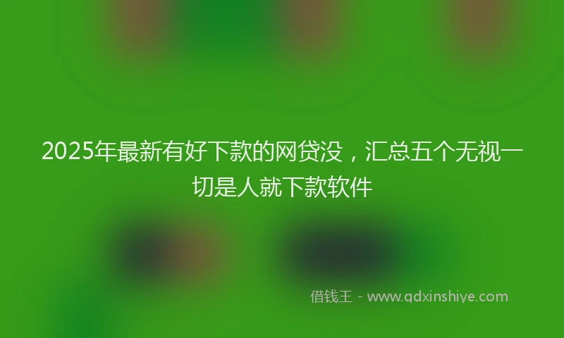 2025年最新有好下款的网贷没，汇总五个无视一切是人就下款软件