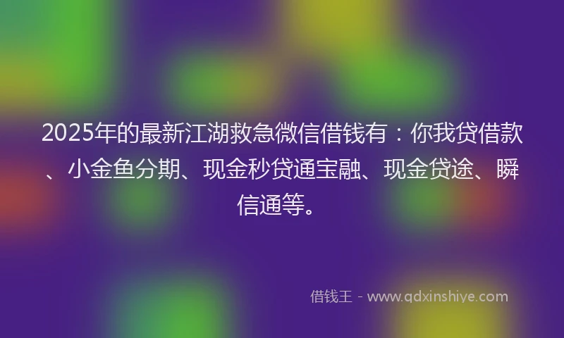 2025年的最新江湖救急微信借钱有：你我贷借款、小金鱼分期、现金秒贷通宝融、现金贷途、瞬信通等。