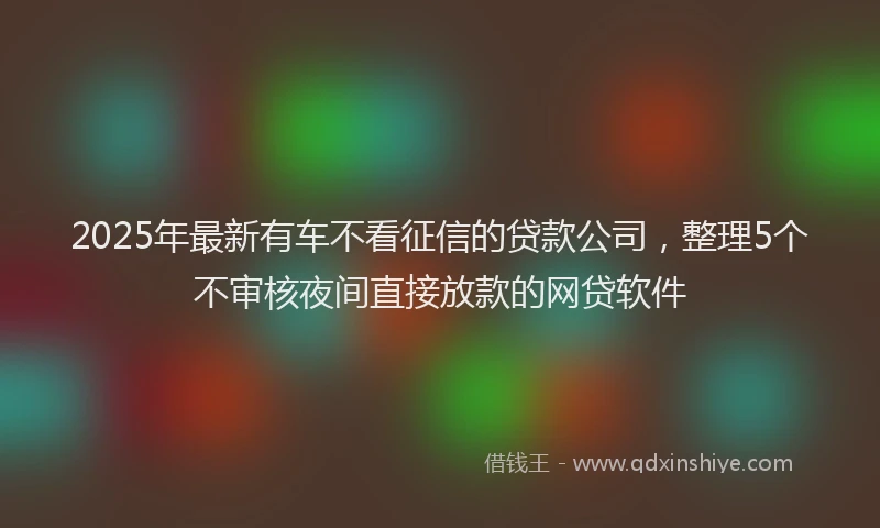 2025年最新有车不看征信的贷款公司，整理5个不审核夜间直接放款的网贷软件