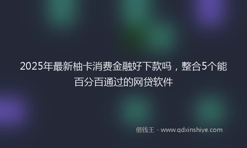 2025年最新柚卡消费金融好下款吗，整合5个能百分百通过的网贷软件