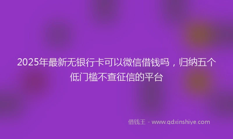 2025年最新无银行卡可以微信借钱吗，归纳五个低门槛不查征信的平台