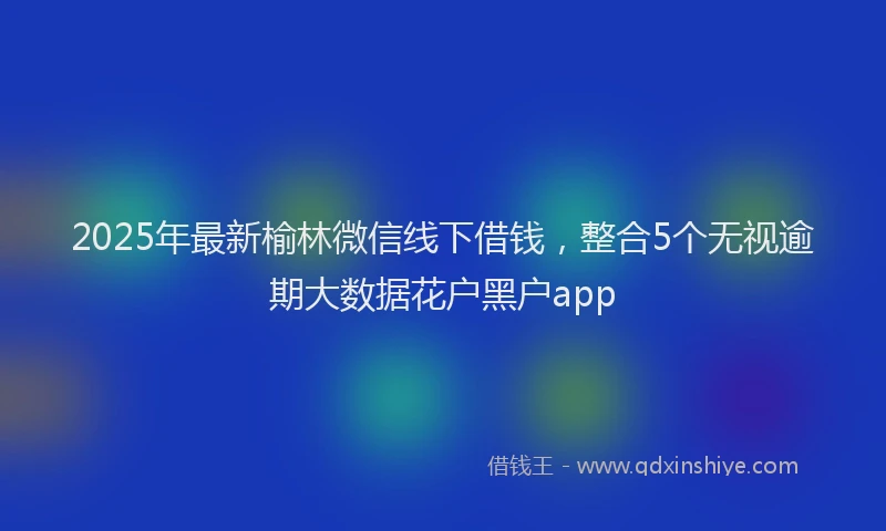 2025年最新榆林微信线下借钱，整合5个无视逾期大数据花户黑户app