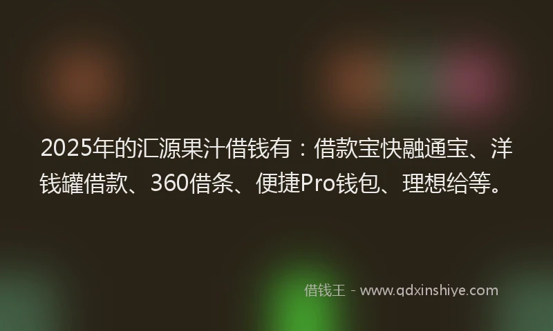 2025年的汇源果汁借钱有：借款宝快融通宝、洋钱罐借款、360借条、便捷Pro钱包、理想给等。