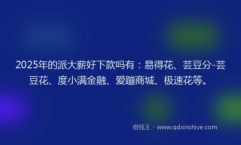 2025年的派大薪好下款吗有：易得花、芸豆分-芸豆花、度小满金融、爱蹦商城、极速花等。