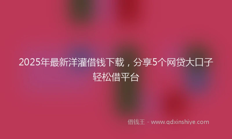2025年最新洋灌借钱下载，分享5个网贷大口子轻松借平台
