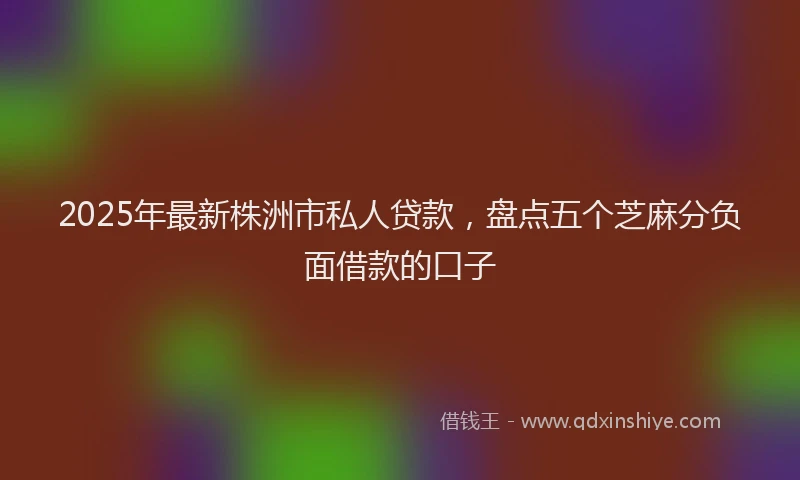 2025年最新株洲市私人贷款，盘点五个芝麻分负面借款的口子