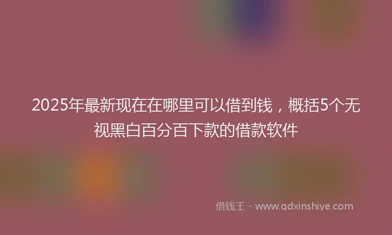 2025年最新现在在哪里可以借到钱，概括5个无视黑白百分百下款的借款软件
