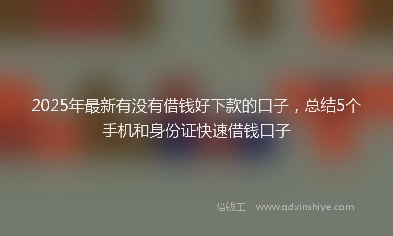 2025年最新有没有借钱好下款的口子，总结5个手机和身份证快速借钱口子