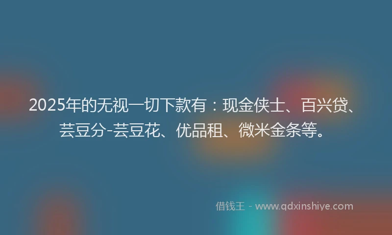 2025年的无视一切下款有：现金侠士、百兴贷、芸豆分-芸豆花、优品租、微米金条等。