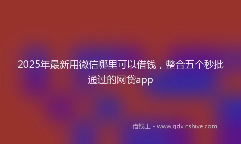 2025年最新用微信哪里可以借钱，整合五个秒批通过的网贷app
