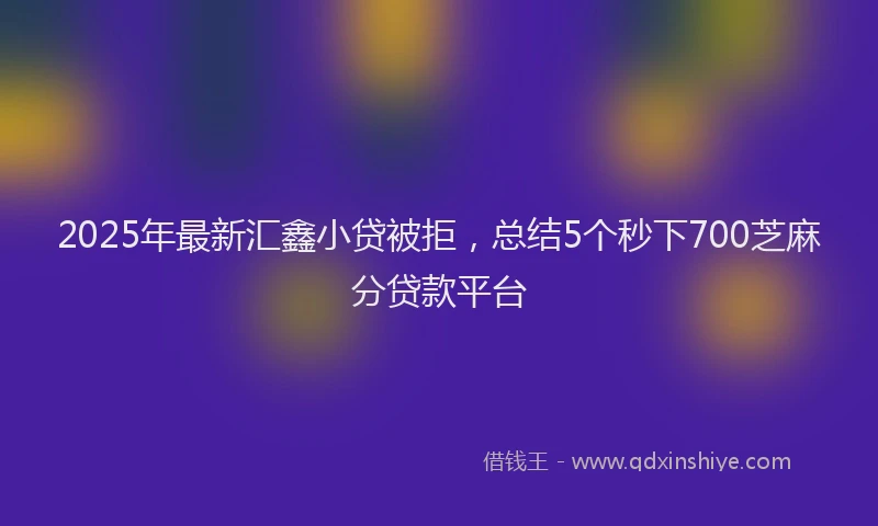 2025年最新汇鑫小贷被拒，总结5个秒下700芝麻分贷款平台