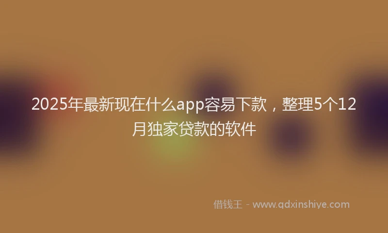 2025年最新现在什么app容易下款，整理5个12月独家贷款的软件