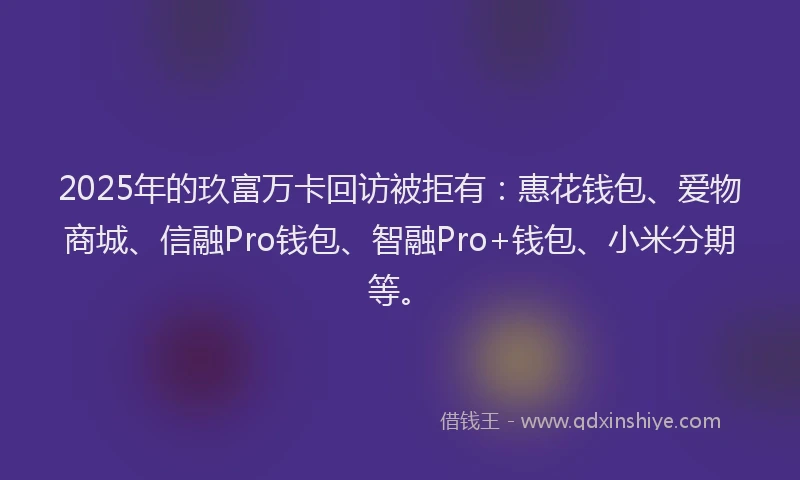 2025年的玖富万卡回访被拒有：惠花钱包、爱物商城、信融Pro钱包、智融Pro+钱包、小米分期等。