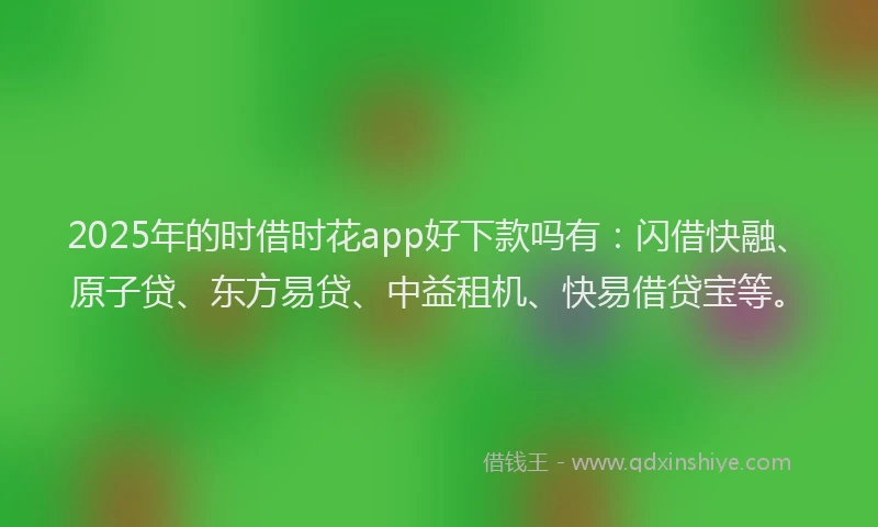 2025年的时借时花app好下款吗有：闪借快融、原子贷、东方易贷、中益租机、快易借贷宝等。