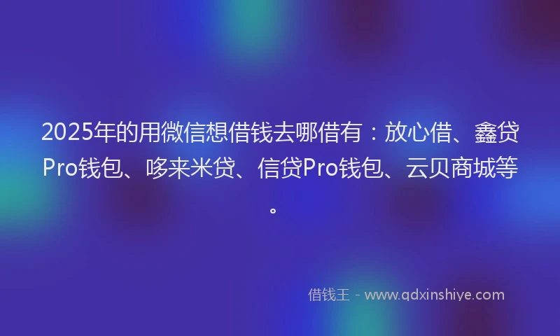 2025年的用微信想借钱去哪借有：放心借、鑫贷Pro钱包、哆来米贷、信贷Pro钱包、云贝商城等。