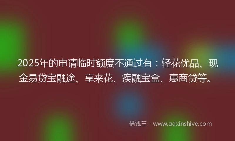 2025年的申请临时额度不通过有：轻花优品、现金易贷宝融途、享来花、疾融宝盒、惠商贷等。