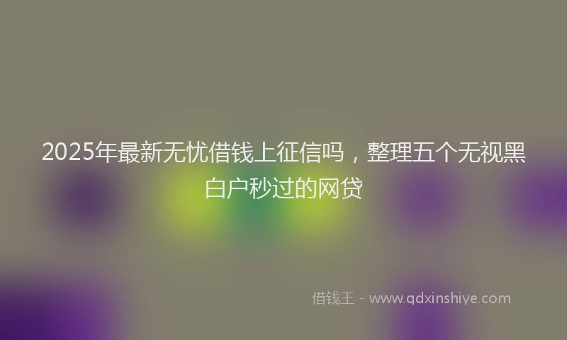 2025年最新无忧借钱上征信吗，整理五个无视黑白户秒过的网贷