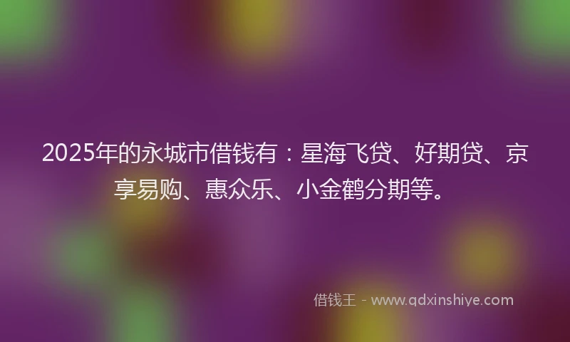 2025年的永城市借钱有：星海飞贷、好期贷、京享易购、惠众乐、小金鹤分期等。