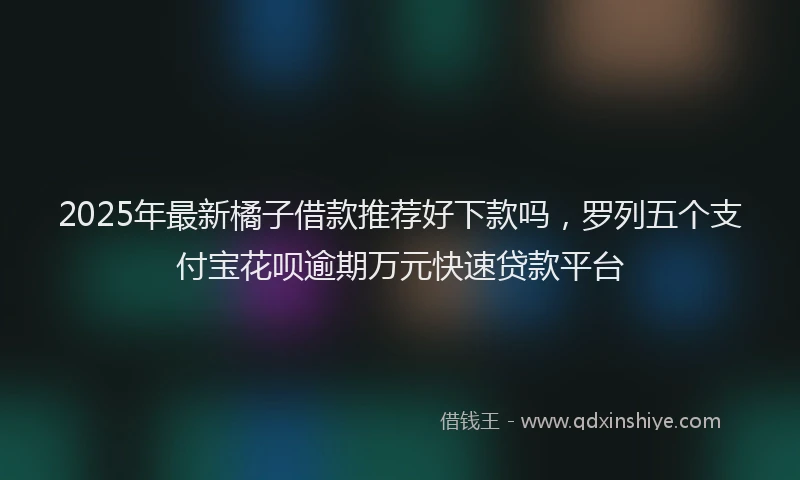 2025年最新橘子借款推荐好下款吗，罗列五个支付宝花呗逾期万元快速贷款平台