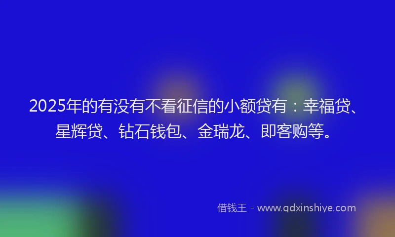 2025年的有没有不看征信的小额贷有：幸福贷、星辉贷、钻石钱包、金瑞龙、即客购等。