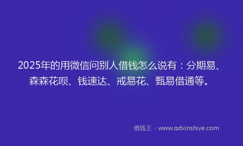 2025年的用微信问别人借钱怎么说有：分期易、森森花呗、钱速达、戒易花、甄易借通等。