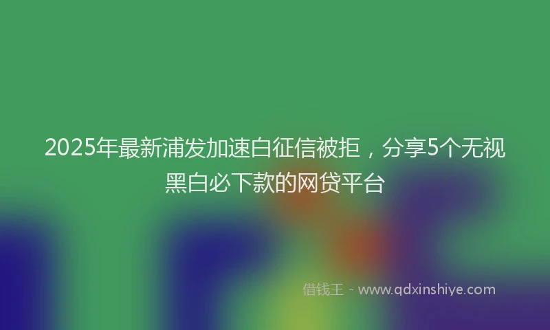 2025年最新浦发加速白征信被拒，分享5个无视黑白必下款的网贷平台