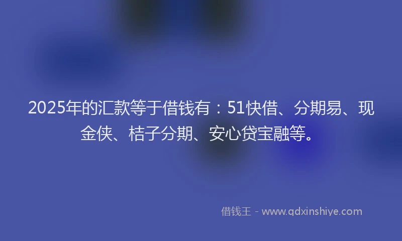 2025年的汇款等于借钱有：51快借、分期易、现金侠、桔子分期、安心贷宝融等。