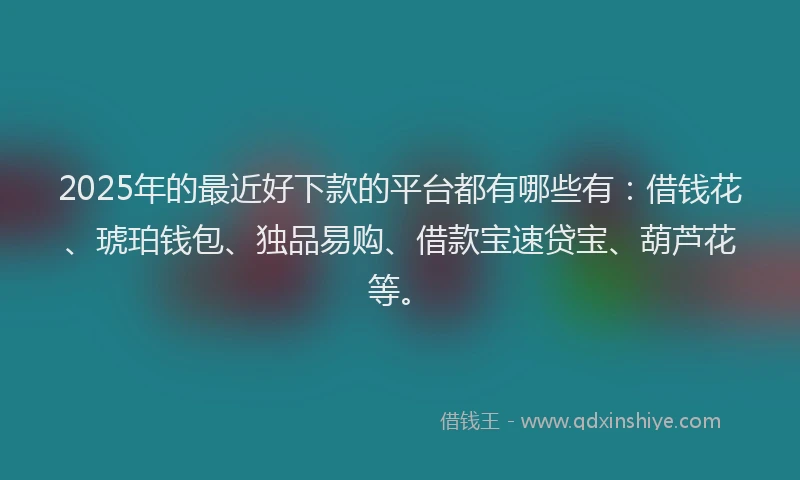 2025年的最近好下款的平台都有哪些有：借钱花、琥珀钱包、独品易购、借款宝速贷宝、葫芦花等。