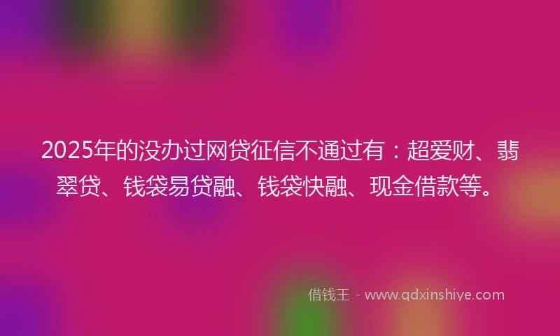 2025年的没办过网贷征信不通过有：超爱财、翡翠贷、钱袋易贷融、钱袋快融、现金借款等。