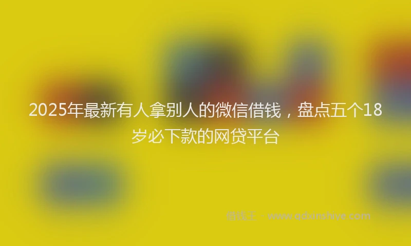 2025年最新有人拿别人的微信借钱，盘点五个18岁必下款的网贷平台
