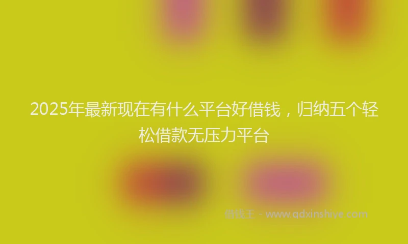 2025年最新现在有什么平台好借钱，归纳五个轻松借款无压力平台