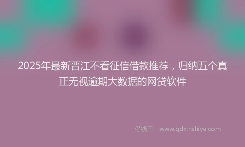 2025年最新晋江不看征信借款推荐，归纳五个真正无视逾期大数据的网贷软件