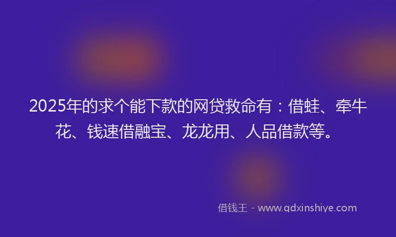 2025年的求个能下款的网贷救命有：借蛙、牵牛花、钱速借融宝、龙龙用、人品借款等。