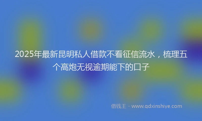 2025年最新昆明私人借款不看征信流水，梳理五个高炮无视逾期能下的口子