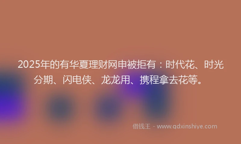 2025年的有华夏理财网申被拒有：时代花、时光分期、闪电侠、龙龙用、携程拿去花等。