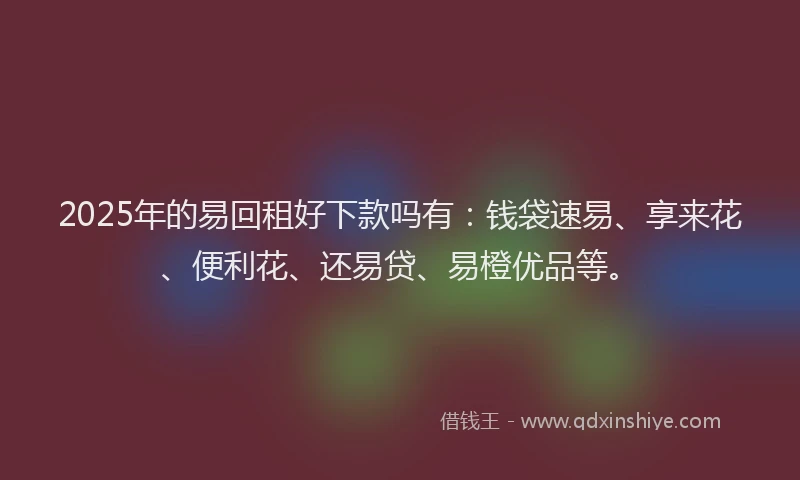 2025年的易回租好下款吗有：钱袋速易、享来花、便利花、还易贷、易橙优品等。