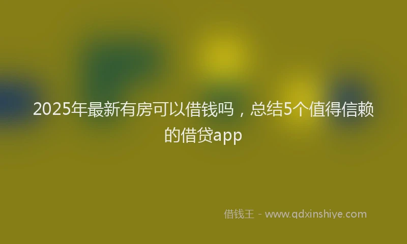 2025年最新有房可以借钱吗，总结5个值得信赖的借贷app