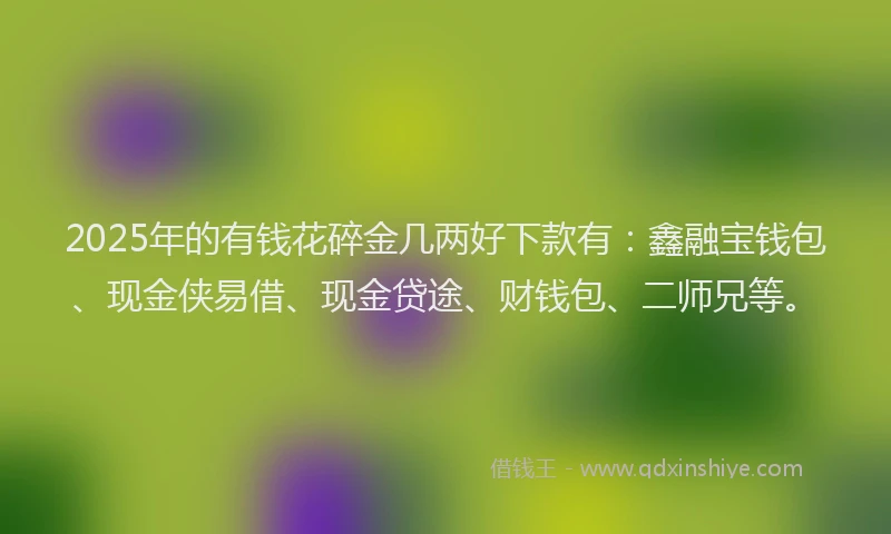 2025年的有钱花碎金几两好下款有：鑫融宝钱包、现金侠易借、现金贷途、财钱包、二师兄等。