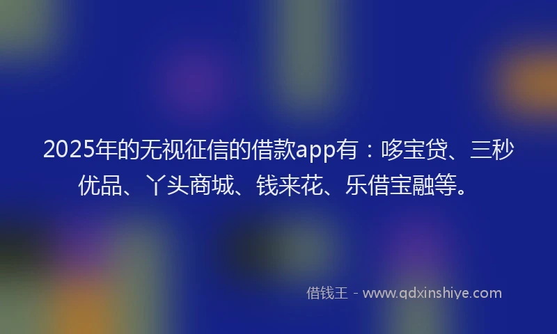 2025年的无视征信的借款app有：哆宝贷、三秒优品、丫头商城、钱来花、乐借宝融等。