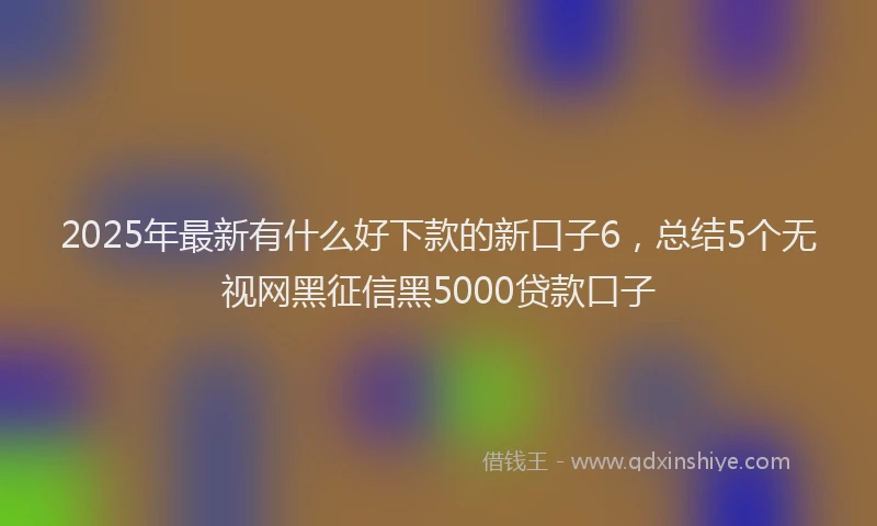 2025年最新有什么好下款的新口子6，总结5个无视网黑征信黑5000贷款口子