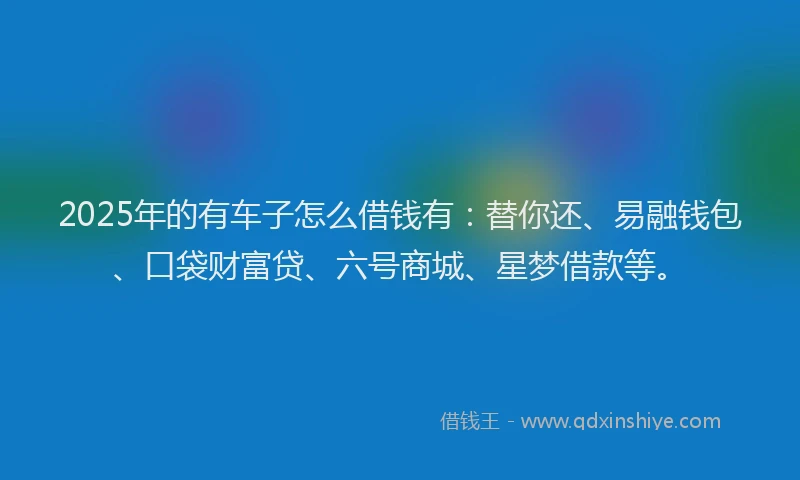 2025年的有车子怎么借钱有：替你还、易融钱包、口袋财富贷、六号商城、星梦借款等。