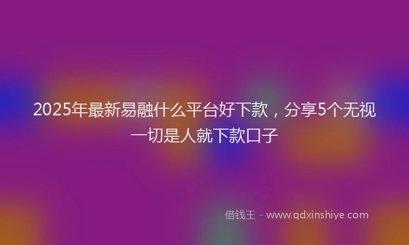 2025年最新易融什么平台好下款，分享5个无视一切是人就下款口子