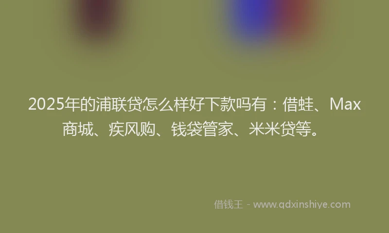 2025年的浦联贷怎么样好下款吗有：借蛙、Max商城、疾风购、钱袋管家、米米贷等。