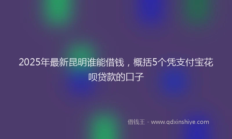 2025年最新昆明谁能借钱，概括5个凭支付宝花呗贷款的口子