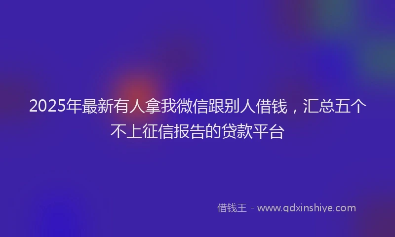 2025年最新有人拿我微信跟别人借钱，汇总五个不上征信报告的贷款平台