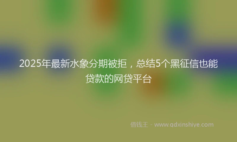 2025年最新水象分期被拒，总结5个黑征信也能贷款的网贷平台