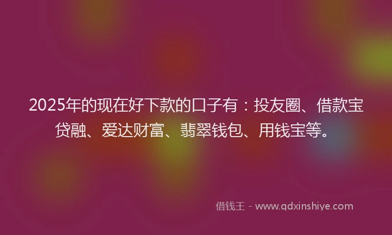 2025年的现在好下款的口子有：投友圈、借款宝贷融、爱达财富、翡翠钱包、用钱宝等。